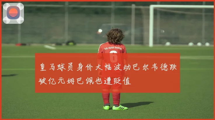 皇马球员身价大幅波动巴尔韦德跌破亿元姆巴佩也遭贬值