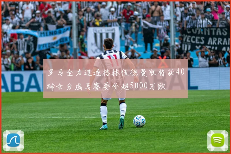 罗马全力追逐格林伍德曼联将获40转会分成马赛要价超5000万欧