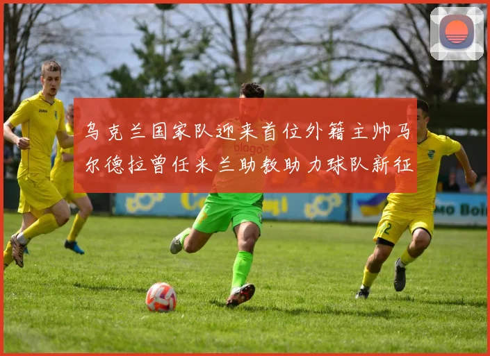 乌克兰国家队迎来首位外籍主帅马尔德拉曾任米兰助教助力球队新征程
