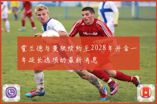 霍兰德与曼联续约至2028年并含一年延长选项的最新消息