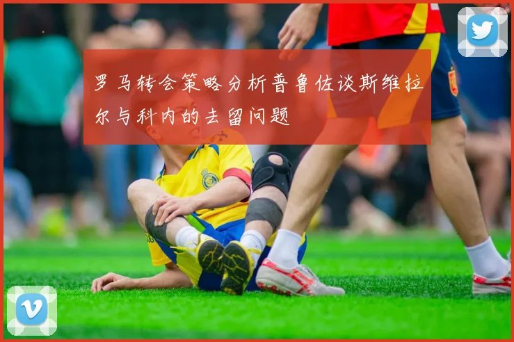 罗马转会策略分析普鲁佐谈斯维拉尔与科内的去留问题