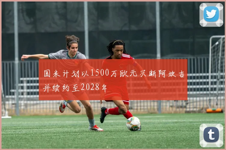 国米计划以1500万欧元买断阿坎吉并续约至2028年
