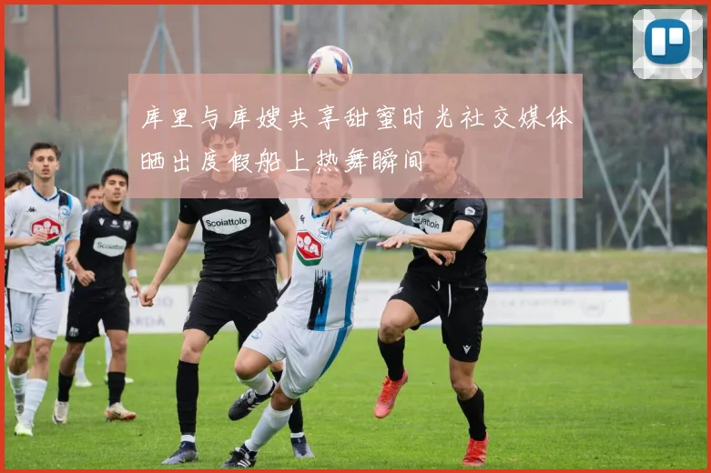 库里与库嫂共享甜蜜时光社交媒体晒出度假船上热舞瞬间