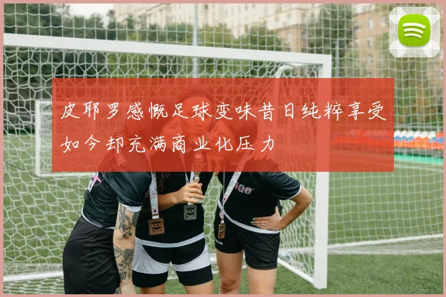 皮耶罗感慨足球变味昔日纯粹享受如今却充满商业化压力