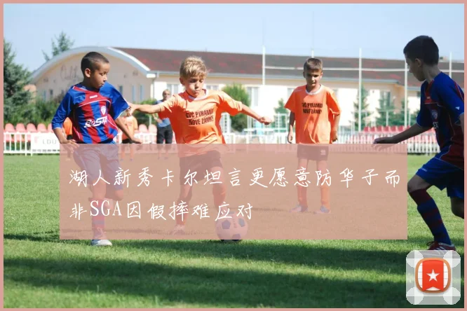 湖人新秀卡尔坦言更愿意防华子而非SGA因假摔难应对