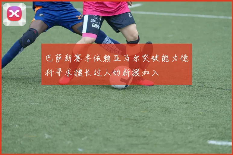 巴萨新赛季依赖亚马尔突破能力德科寻求擅长过人的新援加入