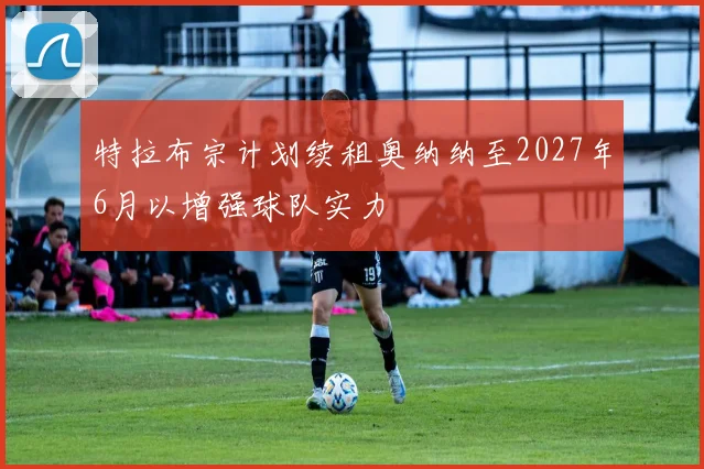 特拉布宗计划续租奥纳纳至2027年6月以增强球队实力