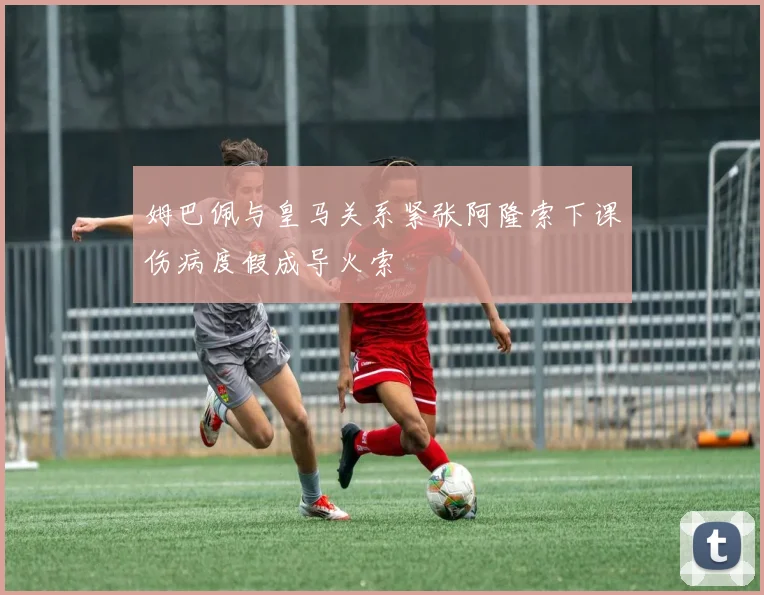 姆巴佩与皇马关系紧张阿隆索下课伤病度假成导火索