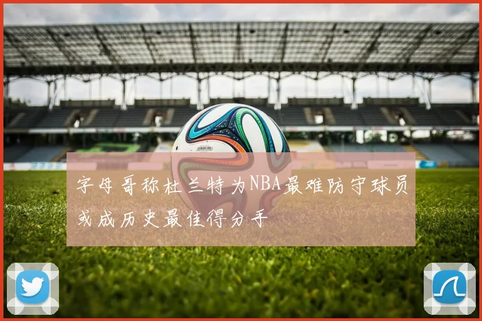 字母哥称杜兰特为NBA最难防守球员或成历史最佳得分手