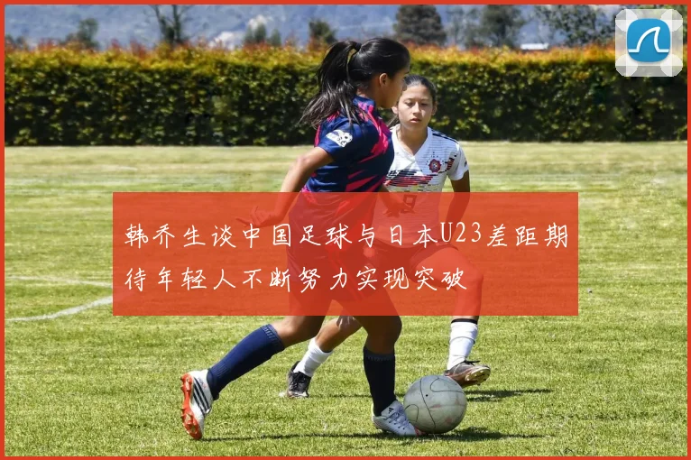 韩乔生谈中国足球与日本U23差距期待年轻人不断努力实现突破